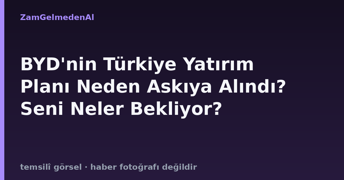 BYD'nin Türkiye Yatırım Planı Neden Askıya Alındı? Seni Neler Bekliyor?